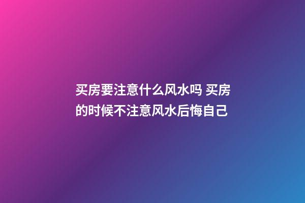 买房要注意什么风水吗 买房的时候不注意风水后悔自己